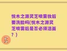 悦木之源灵芝喷雾妆后要洗脸吗(悦木之源灵芝喷雾后是否必须洁面？)