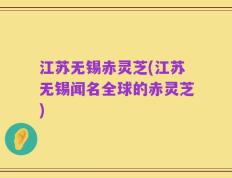江苏无锡赤灵芝(江苏无锡闻名全球的赤灵芝)