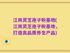 江阴灵芝孢子粉基地(江阴灵芝孢子粉基地，打造高品质养生产品)