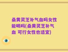 桑黄灵芝补气血吗女性能喝吗(桑黄灵芝补气血 可行女性也适宜)