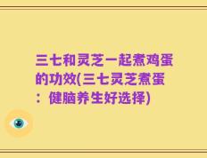 三七和灵芝一起煮鸡蛋的功效(三七灵芝煮蛋：健脑养生好选择)