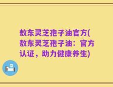 敖东灵芝孢子油官方(敖东灵芝孢子油：官方认证，助力健康养生)
