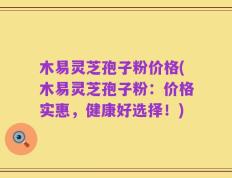 木易灵芝孢子粉价格(木易灵芝孢子粉：价格实惠，健康好选择！)