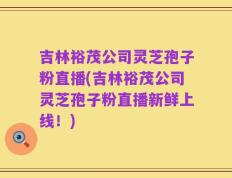 吉林裕茂公司灵芝孢子粉直播(吉林裕茂公司灵芝孢子粉直播新鲜上线！)