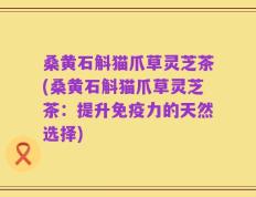 桑黄石斛猫爪草灵芝茶(桑黄石斛猫爪草灵芝茶：提升免疫力的天然选择)