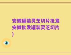 安徽罐装灵芝切片批发安徽批发罐装灵芝切片)