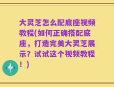 大灵芝怎么配底座视频教程(如何正确搭配底座，打造完美大灵芝展示？试试这个视频教程！)