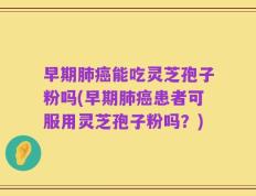 早期肺癌能吃灵芝孢子粉吗(早期肺癌患者可服用灵芝孢子粉吗？)