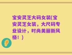 宝安灵芝大码女装(宝安灵芝女装，大尺码专业设计，时尚美丽新风格！)