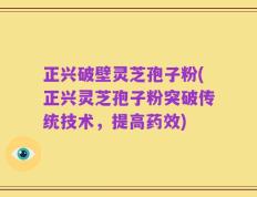 正兴破壁灵芝孢子粉(正兴灵芝孢子粉突破传统技术，提高药效)