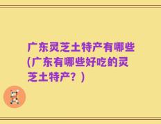 广东灵芝土特产有哪些(广东有哪些好吃的灵芝土特产？)