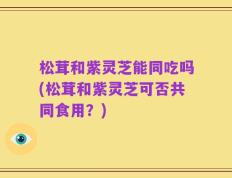 松茸和紫灵芝能同吃吗(松茸和紫灵芝可否共同食用？)