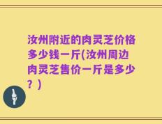 汝州附近的肉灵芝价格多少钱一斤(汝州周边肉灵芝售价一斤是多少？)
