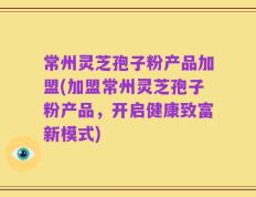 常州灵芝孢子粉产品加盟(加盟常州灵芝孢子粉产品，开启健康致富新模式)