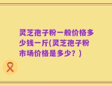灵芝孢子粉一般价格多少钱一斤(灵芝孢子粉市场价格是多少？)