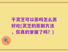 干灵芝可以蒸吗怎么蒸好吃(灵芝的蒸制方法，你真的掌握了吗？)