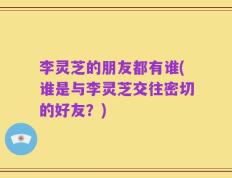 李灵芝的朋友都有谁(谁是与李灵芝交往密切的好友？)