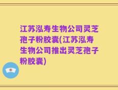 江苏泓寿生物公司灵芝孢子粉胶囊(江苏泓寿生物公司推出灵芝孢子粉胶囊)