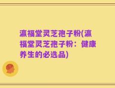 瀛福堂灵芝孢子粉(瀛福堂灵芝孢子粉：健康养生的必选品)