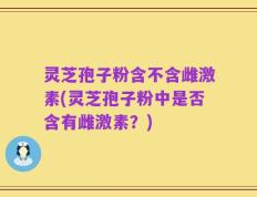 灵芝孢子粉含不含雌激素(灵芝孢子粉中是否含有雌激素？)