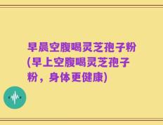早晨空腹喝灵芝孢子粉(早上空腹喝灵芝孢子粉，身体更健康)