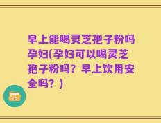 早上能喝灵芝孢子粉吗孕妇(孕妇可以喝灵芝孢子粉吗？早上饮用安全吗？)