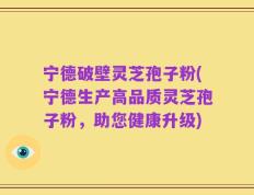 宁德破壁灵芝孢子粉(宁德生产高品质灵芝孢子粉，助您健康升级)