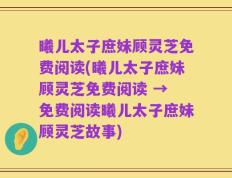 曦儿太子庶妹顾灵芝免费阅读(曦儿太子庶妹顾灵芝免费阅读 → 免费阅读曦儿太子庶妹顾灵芝故事)