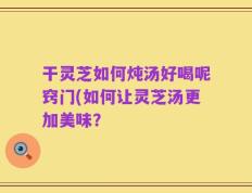 干灵芝如何炖汤好喝呢窍门(如何让灵芝汤更加美味？