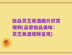 极品灵芝美酒图片欣赏视频(品尝极品美味：灵芝美酒视频呈现)