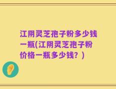 江阴灵芝孢子粉多少钱一瓶(江阴灵芝孢子粉价格一瓶多少钱？)