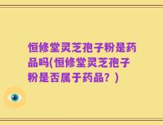 恒修堂灵芝孢子粉是药品吗(恒修堂灵芝孢子粉是否属于药品？)