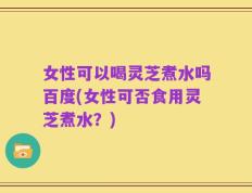 女性可以喝灵芝煮水吗百度(女性可否食用灵芝煮水？)