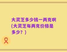大灵芝多少钱一两克啊(大灵芝每两克价格是多少？)