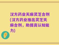 汉方药业天麻灵芝合剂(汉方药业推出灵芝天麻合剂，助提高认知能力)