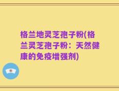 格兰地灵芝孢子粉(格兰灵芝孢子粉：天然健康的免疫增强剂)