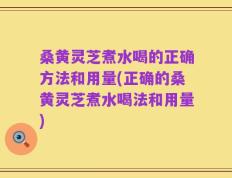 桑黄灵芝煮水喝的正确方法和用量(正确的桑黄灵芝煮水喝法和用量)
