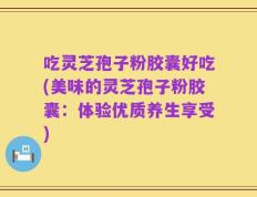 吃灵芝孢子粉胶囊好吃(美味的灵芝孢子粉胶囊：体验优质养生享受)