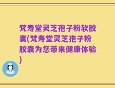 梵寿堂灵芝孢子粉软胶囊(梵寿堂灵芝孢子粉胶囊为您带来健康体验)