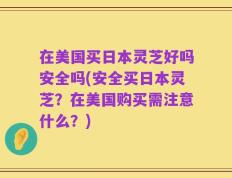 在美国买日本灵芝好吗安全吗(安全买日本灵芝？在美国购买需注意什么？)