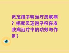 灵芝孢子粉治疗皮肤病？探究灵芝孢子粉在皮肤病治疗中的功效与作用？