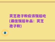 灵芝孢子粉应该饭后吃(最佳饭后补品：灵芝孢子粉)