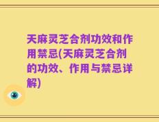 天麻灵芝合剂功效和作用禁忌(天麻灵芝合剂的功效、作用与禁忌详解)