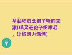 早起喝灵芝孢子粉的文案(喝灵芝孢子粉早起，让你活力满满)