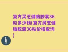 复方灵芝健脑胶囊36粒多少钱(复方灵芝健脑胶囊36粒价格查询)