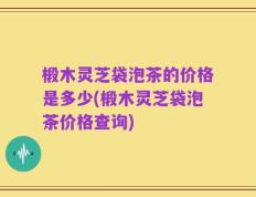 椴木灵芝袋泡茶的价格是多少(椴木灵芝袋泡茶价格查询)