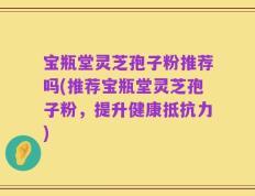 宝瓶堂灵芝孢子粉推荐吗(推荐宝瓶堂灵芝孢子粉，提升健康抵抗力)
