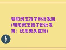 朝阳灵芝孢子粉批发商(朝阳灵芝孢子粉批发商：优质源头直销)