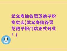武义寿仙谷灵芝孢子粉专卖店(武义寿仙谷灵芝孢子粉门店正式开业！)