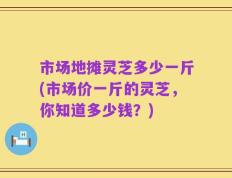 市场地摊灵芝多少一斤(市场价一斤的灵芝，你知道多少钱？)